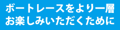 　ボートレースをより一層お楽しみいただくために