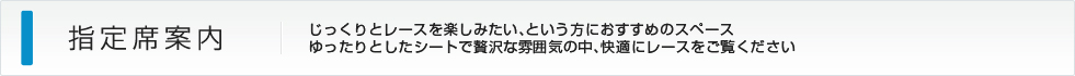 指定席案内：じっくりとレースを楽しみたい、という方におすすめのスペース ゆったりとしたシートで贅沢な雰囲気の中、快適にレースをご覧ください